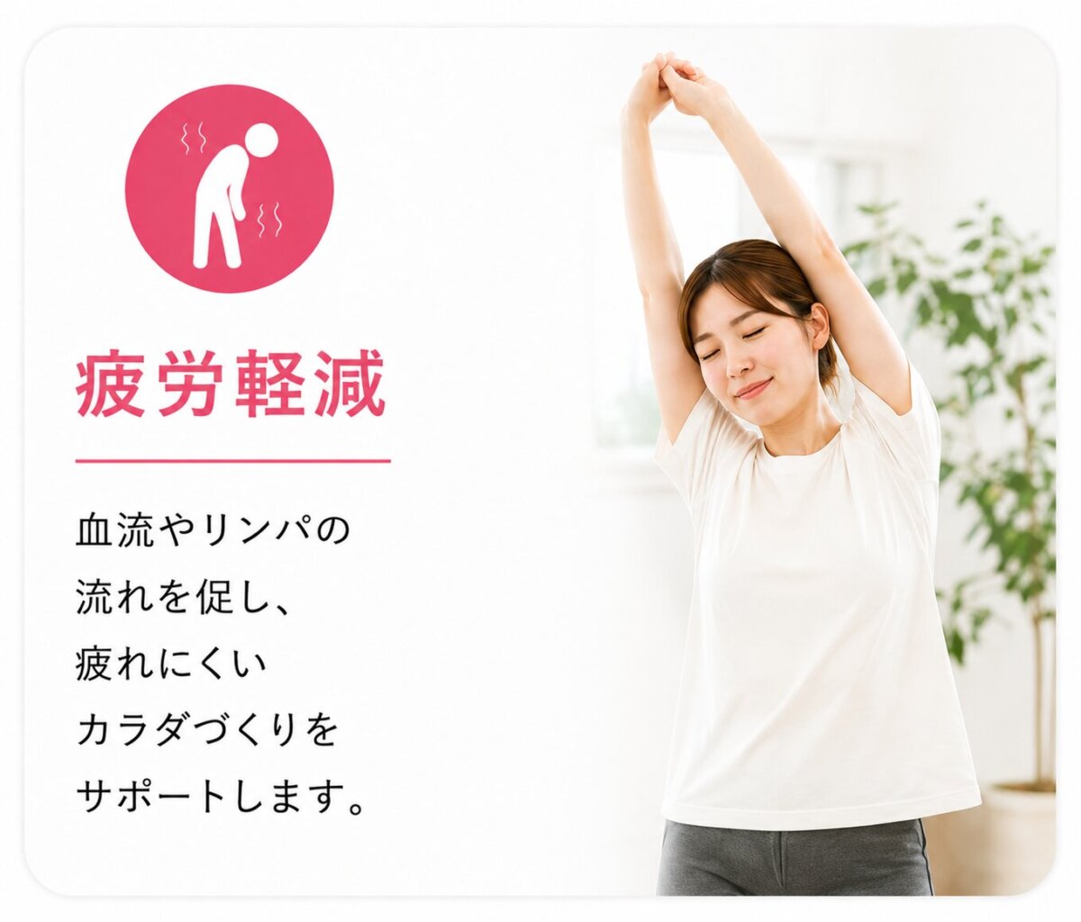 疲労軽減 血流やリンパの流れを促し、疲れにくい カラダづくりをサポートします。