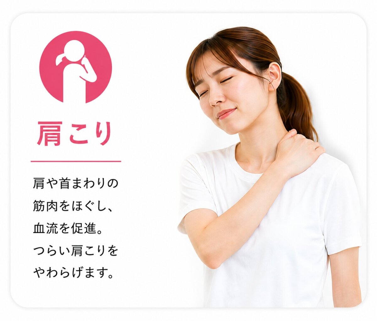 肩こり 肩や首まわりの筋肉をほぐし、血流を促進。 つらい肩こりをやわらげます。